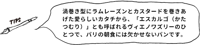 TIPS 渦巻き型にラムレーズンとカスタードを巻きあげた愛らしいカタチから、「エスカルゴ(かたつむり)」とも呼ばれるヴィエノワズリーのひとつで、パリの朝食には欠かせないパンです。