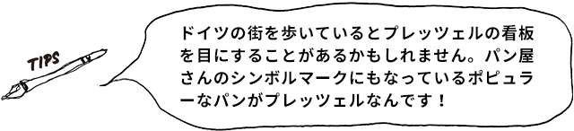 TIPS ドイツの街を歩いているとプレッツェルの看板を目にすることがあるかもしれません。パン屋さんのシンボルマークにもなっているポピュラーなパンがプレッツェルなんです!