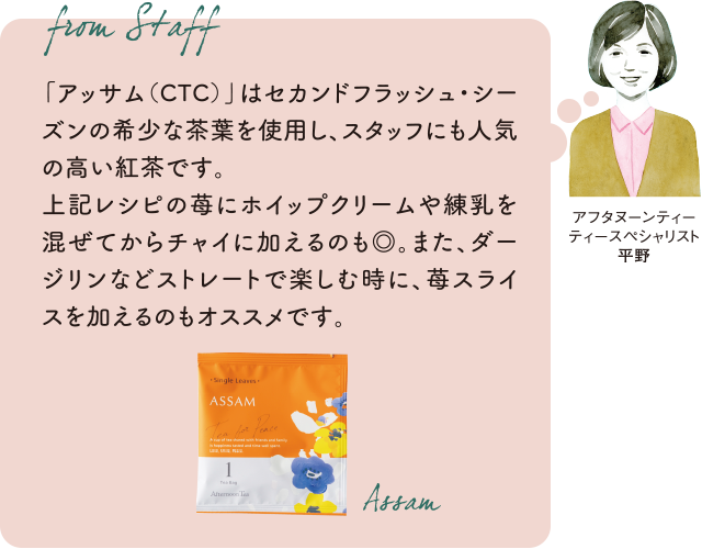 アフタヌーンティー ティースペシャリスト平野 「アッサム(CTC)」はセカンドフラッシュ・シーズンの希少な茶葉を使用し、スタッフにも人気の紅茶です。上記レシピの苺にホイップクリームや練乳を混ぜてからチャイに加えるのも◎。また、ダージリンなどストレートで楽しむ時に、苺スライスを加えるのもオススメです。