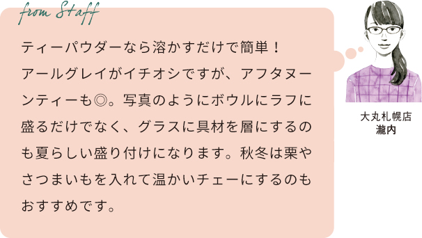 From staff 大丸札幌店 瀧内 ティーパウダーなら溶かすだけで簡単!アールグレイがイチオシですが、アフタヌーンティーも◎。写真のようにボウルにラフに盛るだけでなく、グラスに具材を層にするのも夏らしい盛り付けになります。秋冬は栗やさつまいもを入れて温かいチェーにするのもおすすめです。