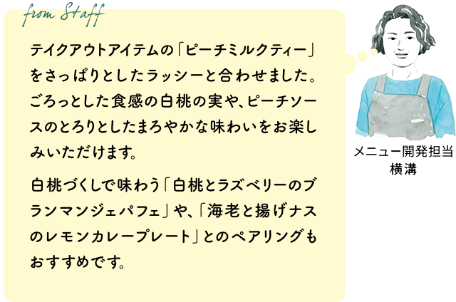 テイクアウトアイテムの「ピーチミルクティー」をさっぱりとしたラッシーと合わせました。ごろっとした食感の白桃の実や、ピーチソースのとろりとしたまろやかな味わいをお楽しみいただけます。白桃づくしで味わう「白桃とラズベリーのブランマンジェパフェ」や、「海老と揚げナスのレモンカレープレート」とのペアリングもおすすめです。(メニュー開発担当 横溝)