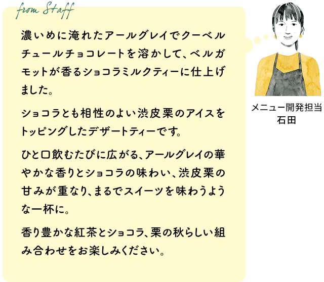 濃いめに淹れたアールグレイでクーベルチュールチョコレートを溶かして、ベルガモットが香るショコラミルクティーに仕上げました。ショコラとも相性のよい渋皮栗のアイスをトッピングしたデザートティーです。ひと口飲むたびに広がる、アールグレイの華やかな香りとショコラの味わい、渋皮栗の甘みが重なり、まるでスイーツを味わうような一杯に。香り豊かな紅茶とショコラ、栗の秋らしい組み合わせをお楽しみください。(メニュー開発担当 石田)