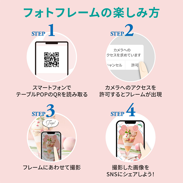 フォトフレームの楽しみ方 STEP1 スマートフォンでテーブルPOPのQRを読み取る STEP2 カメラへのアクセスを許可するとフレームが出現 STEP3 フレームにあわせて撮影 STEP4 撮影した画像をSNSにシェアしよう!